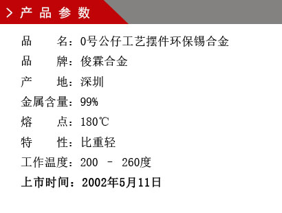 品 名：0號(hào)公仔工藝擺件環(huán)保錫合金 品 牌：俊霖合金 產(chǎn) 地：深圳 金屬含量：99% 熔 點(diǎn)：180℃特 性：比重輕 不起泡 工作溫度：200 – 260度 上市時(shí)間：2002年5月11日