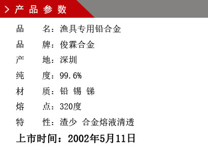 品 名：漁具專(zhuān)用鉛合金 品 牌：俊霖合金 產(chǎn) 地：深圳 純 度：99.6% 材 質(zhì)：鉛 錫 銻 熔 點(diǎn)：320度 特 性：渣少 合金熔液清透上市時(shí)間：2002年5月11日